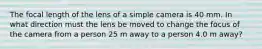 The focal length of the lens of a simple camera is 40 mm. In what direction must the lens be moved to change the focus of the camera from a person 25 m away to a person 4.0 m away?