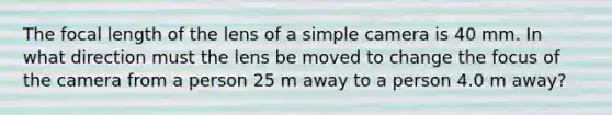 The focal length of the lens of a simple camera is 40 mm. In what direction must the lens be moved to change the focus of the camera from a person 25 m away to a person 4.0 m away?