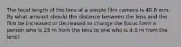 The focal length of the lens of a simple film camera is 40.0 mm. By what amount should the distance between the lens and the film be increased or decreased to change the focus form a person who is 25 m from the lens to one who is 4.0 m from the lens?