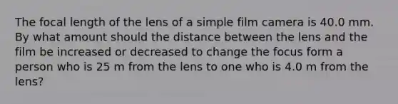 The focal length of the lens of a simple film camera is 40.0 mm. By what amount should the distance between the lens and the film be increased or decreased to change the focus form a person who is 25 m from the lens to one who is 4.0 m from the lens?