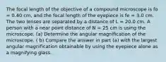 The focal length of the objective of a compound microscope is fo = 0.40 cm, and the focal length of the eyepiece is fe = 3.0 cm. The two lenses are separated by a distance of L = 20.0 cm. A person with a near point distance of N = 25 cm is using the microscope. (a) Determine the angular magnification of the microscope. ( b) Compare the answer in part (a) with the largest angular magnification obtainable by using the eyepiece alone as a magnifying glass.