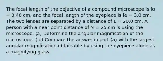 The focal length of the objective of a compound microscope is fo = 0.40 cm, and the focal length of the eyepiece is fe = 3.0 cm. The two lenses are separated by a distance of L = 20.0 cm. A person with a near point distance of N = 25 cm is using the microscope. (a) Determine the angular magnification of the microscope. ( b) Compare the answer in part (a) with the largest angular magnification obtainable by using the eyepiece alone as a magnifying glass.