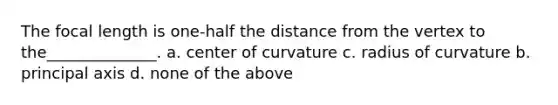 The focal length is one-half the distance from the vertex to the______________. a. center of curvature c. radius of curvature b. principal axis d. none of the above