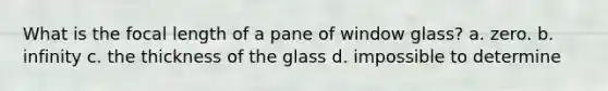 What is the focal length of a pane of window glass? a. zero. b. infinity c. the thickness of the glass d. impossible to determine