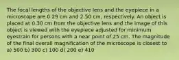 The focal lengths of the objective lens and the eyepiece in a microscope are 0.29 cm and 2.50 cm, respectively. An object is placed at 0.30 cm from the objective lens and the image of this object is viewed with the eyepiece adjusted for minimum eyestrain for persons with a near point of 25 cm. The magnitude of the final overall magnification of the microscope is closest to a) 500 b) 300 c) 100 d) 200 e) 410