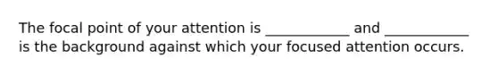 The focal point of your attention is ____________ and ____________ is the background against which your focused attention occurs.