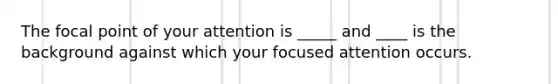 The focal point of your attention is _____ and ____ is the background against which your focused attention occurs.