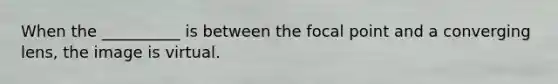 When the __________ is between the focal point and a converging lens, the image is virtual.