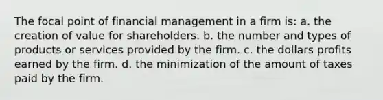 The focal point of financial management in a firm is: a. the creation of value for shareholders. b. the number and types of products or services provided by the firm. c. the dollars profits earned by the firm. d. the minimization of the amount of taxes paid by the firm.