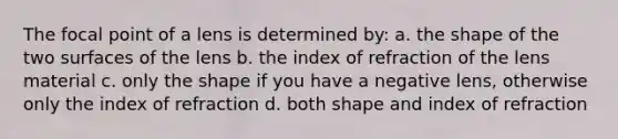 The focal point of a lens is determined by: a. the shape of the two surfaces of the lens b. the index of refraction of the lens material c. only the shape if you have a negative lens, otherwise only the index of refraction d. both shape and index of refraction