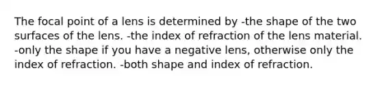 The focal point of a lens is determined by -the shape of the two surfaces of the lens. -the index of refraction of the lens material. -only the shape if you have a negative lens, otherwise only the index of refraction. -both shape and index of refraction.