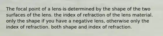 The focal point of a lens is determined by the shape of the two surfaces of the lens. the index of refraction of the lens material. only the shape if you have a negative lens, otherwise only the index of refraction. both shape and index of refraction.