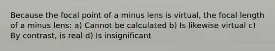 Because the focal point of a minus lens is virtual, the focal length of a minus lens: a) Cannot be calculated b) Is likewise virtual c) By contrast, is real d) Is insignificant