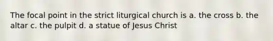 The focal point in the strict liturgical church is a. the cross b. the altar c. the pulpit d. a statue of Jesus Christ