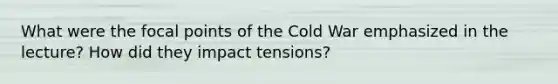 What were the focal points of the Cold War emphasized in the lecture? How did they impact tensions?