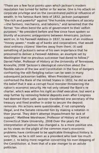 "There are a few focal points upon which Jackson's modern reputation has turned for better or for worse. One is his attack on corporate privilege and on the concentrated political influence of wealth. In his famous Bank Veto of 1832, Jackson juxtaposed "the rich and powerful" against "the humble members of society—the farmers, mechanics, and laborers," and lamented that the former "too often bend the acts of government to their selfish purposes." No president before and few since have spoken so bluntly of economic antagonisms between Americans. Jackson went on, in his Farewell Address in 1837, to warn of an insidious "money power," made up of banks and corporations, that would steal ordinary citizens' liberties away from them. (It said something of Jackson's sense of his own importance that he presumed to deliver a Farewell Address, an example set by Washington that no previous successor had dared to follow.)" Daniel Feller, Professor of History at the University of Tennessee, Knoxville, 2008 "Jackson's ideological conviction about the flexible nature of the law and Constitution in the face of dangers confronting the still-fledgling nation can be seen in many subsequent Jacksonian battles. When President Jackson confronted the Bank of the United States in 1832, he did so with the belief that it was a corrupt fiscal monster threatening the nation's economic security. He not only vetoed the Bank's re charter, which was within his right as chief executive, but went a step further by removing federal deposits even after Congress had deemed them safe. Jackson transferred one secretary of the treasury and fired another in order to secure the deposit removals. His actions were questionable, if not completely illegal, and the Senate censured him by making a notation in their journal. They didn't attempt impeachment for lack of support." Matthew Warshauer, Professor of History at Central Connecticut State University, 2008 Over the years the interpretation of Jackson has changed a. to a more positive one, as his views on the plight of the common man's economic problems have continued to be applicable throughout history. b. very little, as he is still seen as a president who took too much power. c. to being more negative concerning his over-stepping of the Constitution. d. from that of a war monger to an astute politician.