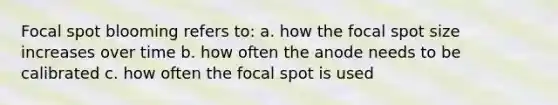 Focal spot blooming refers to: a. how the focal spot size increases over time b. how often the anode needs to be calibrated c. how often the focal spot is used