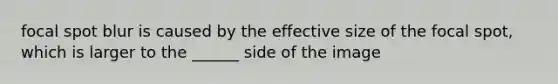 focal spot blur is caused by the effective size of the focal spot, which is larger to the ______ side of the image