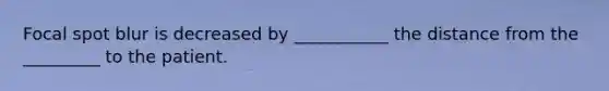 Focal spot blur is decreased by ___________ the distance from the _________ to the patient.