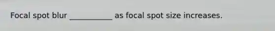 Focal spot blur ___________ as focal spot size increases.