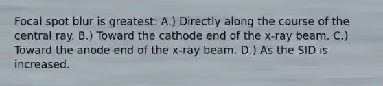 Focal spot blur is greatest: A.) Directly along the course of the central ray. B.) Toward the cathode end of the x-ray beam. C.) Toward the anode end of the x-ray beam. D.) As the SID is increased.