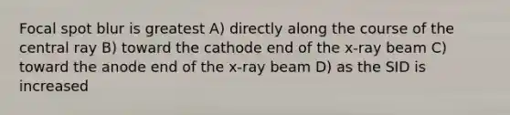 Focal spot blur is greatest A) directly along the course of the central ray B) toward the cathode end of the x-ray beam C) toward the anode end of the x-ray beam D) as the SID is increased