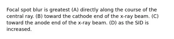 Focal spot blur is greatest (A) directly along the course of the central ray. (B) toward the cathode end of the x-ray beam. (C) toward the anode end of the x-ray beam. (D) as the SID is increased.