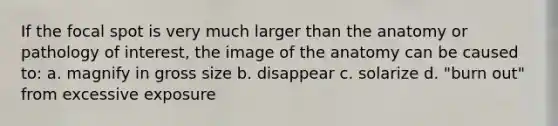 If the focal spot is very much larger than the anatomy or pathology of interest, the image of the anatomy can be caused to: a. magnify in gross size b. disappear c. solarize d. "burn out" from excessive exposure