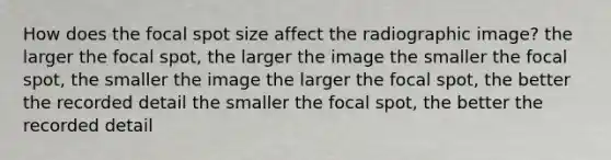 How does the focal spot size affect the radiographic image? the larger the focal spot, the larger the image the smaller the focal spot, the smaller the image the larger the focal spot, the better the recorded detail the smaller the focal spot, the better the recorded detail