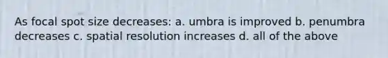 As focal spot size decreases: a. umbra is improved b. penumbra decreases c. spatial resolution increases d. all of the above