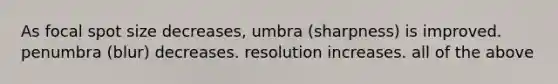 As focal spot size decreases, umbra (sharpness) is improved. penumbra (blur) decreases. resolution increases. all of the above