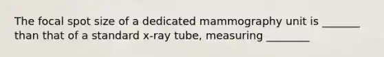 The focal spot size of a dedicated mammography unit is _______ than that of a standard x-ray tube, measuring ________