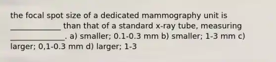 the focal spot size of a dedicated mammography unit is _____________ than that of a standard x-ray tube, measuring ______________. a) smaller; 0.1-0.3 mm b) smaller; 1-3 mm c) larger; 0,1-0.3 mm d) larger; 1-3