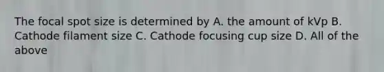 The focal spot size is determined by A. the amount of kVp B. Cathode filament size C. Cathode focusing cup size D. All of the above