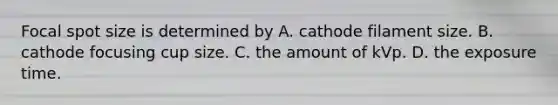 Focal spot size is determined by A. cathode filament size. B. cathode focusing cup size. C. the amount of kVp. D. the exposure time.