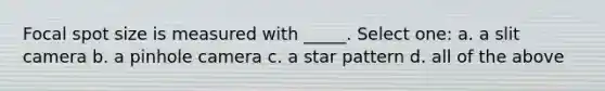 Focal spot size is measured with _____. Select one: a. a slit camera b. a pinhole camera c. a star pattern d. all of the above