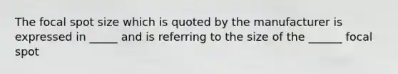 The focal spot size which is quoted by the manufacturer is expressed in _____ and is referring to the size of the ______ focal spot