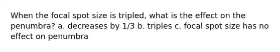 When the focal spot size is tripled, what is the effect on the penumbra? a. decreases by 1/3 b. triples c. focal spot size has no effect on penumbra