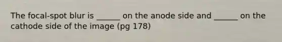 The focal-spot blur is ______ on the anode side and ______ on the cathode side of the image (pg 178)