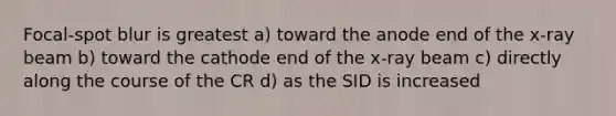 Focal-spot blur is greatest a) toward the anode end of the x-ray beam b) toward the cathode end of the x-ray beam c) directly along the course of the CR d) as the SID is increased