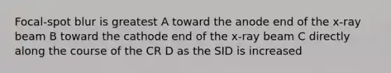 Focal-spot blur is greatest A toward the anode end of the x-ray beam B toward the cathode end of the x-ray beam C directly along the course of the CR D as the SID is increased