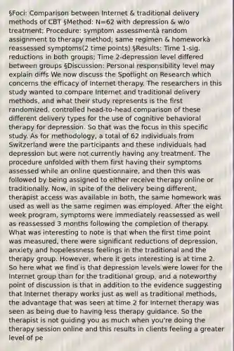 §Foci: Comparison between Internet & traditional delivery methods of CBT §Method: N=62 with depression & w/o treatment; Procedure: symptom assessmentà random assignment to therapy method; same regimen & homeworkà reassessed symptoms(2 time points) §Results: Time 1-sig. reductions in both groups; Time 2-depression level differed between groups §Discussion: Personal responsibility level may explain diffs We now discuss the Spotlight on Research which concerns the efficacy of Internet therapy. The researchers in this study wanted to compare Internet and traditional delivery methods, and what their study represents is the first randomized, controlled head-to-head comparison of these different delivery types for the use of cognitive behavioral therapy for depression. So that was the focus in this specific study. As for methodology, a total of 62 individuals from Switzerland were the participants and these individuals had depression but were not currently having any treatment. The procedure unfolded with them first having their symptoms assessed while an online questionnaire, and then this was followed by being assigned to either receive therapy online or traditionally. Now, in spite of the delivery being different, therapist access was available in both, the same homework was used as well as the same regimen was employed. After the eight week program, symptoms were immediately reassessed as well as reassessed 3 months following the completion of therapy. What was interesting to note is that when the first time point was measured, there were significant reductions of depression, anxiety and hopelessness feelings in the traditional and the therapy group. However, where it gets interesting is at time 2. So here what we find is that depression levels were lower for the Internet group than for the traditional group, and a noteworthy point of discussion is that in addition to the evidence suggesting that Internet therapy works just as well as traditional methods, the advantage that was seen at time 2 for Internet therapy was seen as being due to having less therapy guidance. So the therapist is not guiding you as much when you're doing the therapy session online and this results in clients feeling a greater level of pe