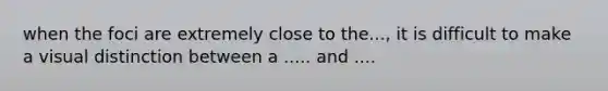 when the foci are extremely close to the..., it is difficult to make a visual distinction between a ..... and ....