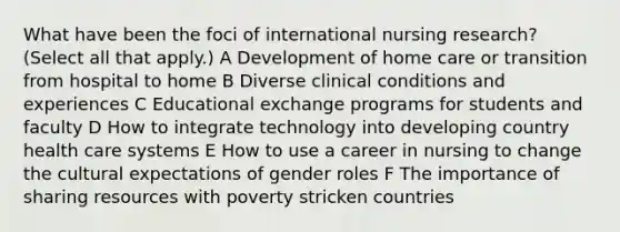 What have been the foci of international nursing research? (Select all that apply.) A Development of home care or transition from hospital to home B Diverse clinical conditions and experiences C Educational exchange programs for students and faculty D How to integrate technology into developing country health care systems E How to use a career in nursing to change the cultural expectations of gender roles F The importance of sharing resources with poverty stricken countries