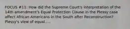 FOCUS #11: How did the Supreme Court's interpretation of the 14th amendment's Equal Protection Clause in the Plessy case affect African Americans in the South after Reconstruction? Plessy's view of equal.....