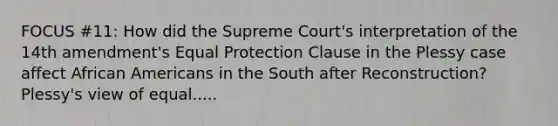 FOCUS #11: How did the Supreme Court's interpretation of the 14th amendment's Equal Protection Clause in the Plessy case affect African Americans in the South after Reconstruction? Plessy's view of equal.....