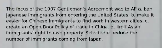 The focus of the 1907 Gentleman's Agreement was to AP a. ban Japanese immigrants from entering the United States. b. make it easier for Chinese immigrants to find work in western cities. c. create an Open Door Policy of trade in China. d. limit Asian immigrants' right to own property. Selected:e. reduce the number of immigrants coming from Japan.