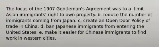 The focus of the 1907 Gentleman's Agreement was to a. limit Asian immigrants' right to own property. b. reduce the number of immigrants coming from Japan. c. create an Open Door Policy of trade in China. d. ban Japanese immigrants from entering the United States. e. make it easier for Chinese immigrants to find work in western cities.