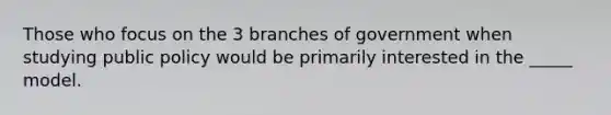 Those who focus on the 3 branches of government when studying public policy would be primarily interested in the _____ model.