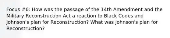 Focus #6: How was the passage of the 14th Amendment and the Military Reconstruction Act a reaction to Black Codes and Johnson's plan for Reconstruction? What was Johnson's plan for Reconstruction?